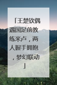 王楚钦偶遇国足前教练米卢，两人握手拥抱，梦幻联动