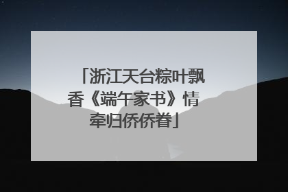 浙江天台粽叶飘香《端午家书》情牵归侨侨眷